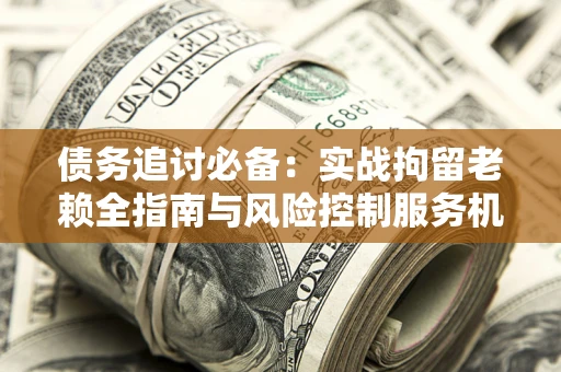 济南债务追讨必备：实战拘留老赖全指南与风险控制服务机构推荐