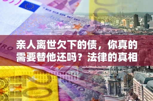 济南亲人离世欠下的债，你真的需要替他还吗？法律的真相或许与你想的不一样